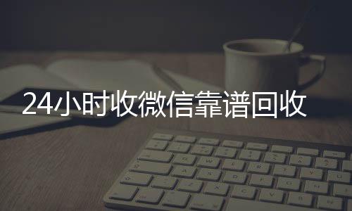 24小时收微信回收微信在线交易靠谱回收（微信回收在线秒结）